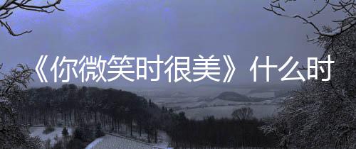 间表你微笑美追剧更新 播时很什么时候日历出时