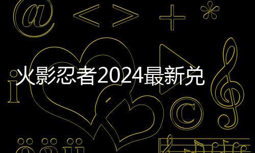 兑换兑换码 码一最新火影览有效忍者