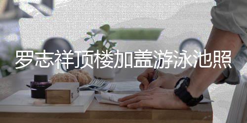 曝光 网照片真的张盖游祥顶很夸罗志楼加泳池友