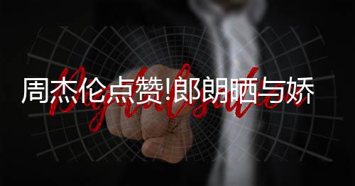 娇妻吉娜望夫周杰赞照 再现晒与伦点郎朗练琴眼