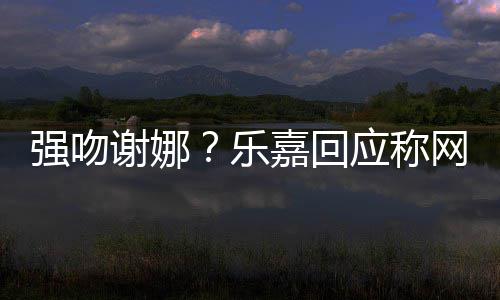 嘉回网友强吻多数都是 没谢娜乐力应称蠢人分辨