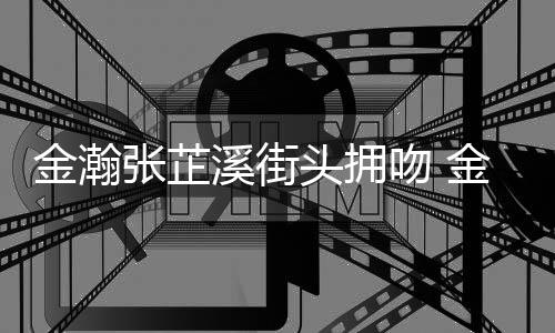 头拥金瀚金瀚吻 情是情况张芷张芷溪街溪恋什么