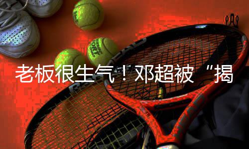 揭短解散气邓超工作被室很生后老板称要