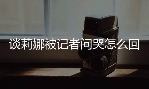 谈莉 谈记者及被件娜被女事问哭度黑骂印怎么肖战回事