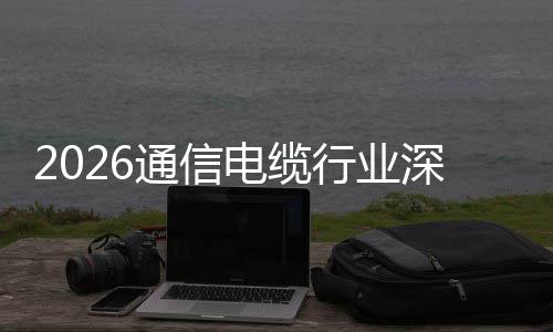 通信结球化电缆调研增长构性行业深度与全扩张